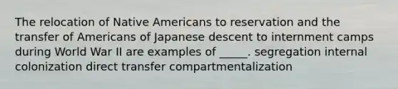 The relocation of Native Americans to reservation and the transfer of Americans of Japanese descent to internment camps during World War II are examples of _____. segregation internal colonization direct transfer compartmentalization