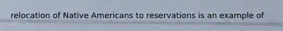 relocation of Native Americans to reservations is an example of
