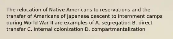 The relocation of Native Americans to reservations and the transfer of Americans of Japanese descent to internment camps during World War II are examples of A. segregation B. direct transfer C. internal colonization D. compartmentalization