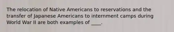 The relocation of Native Americans to reservations and the transfer of Japanese Americans to internment camps during World War II are both examples of ____.