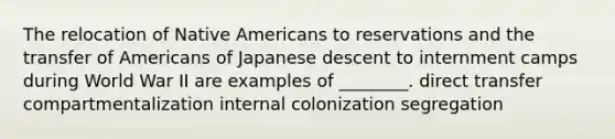 The relocation of <a href='https://www.questionai.com/knowledge/k3QII3MXja-native-americans' class='anchor-knowledge'>native americans</a> to reservations and the transfer of Americans of Japanese descent to internment camps during World War II are examples of ________. direct transfer compartmentalization internal colonization segregation