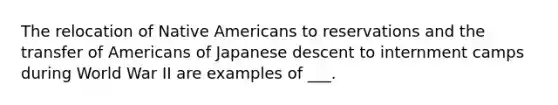 The relocation of Native Americans to reservations and the transfer of Americans of Japanese descent to internment camps during World War II are examples of ___.