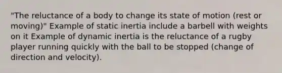 "The reluctance of a body to change its state of motion (rest or moving)" Example of static inertia include a barbell with weights on it Example of dynamic inertia is the reluctance of a rugby player running quickly with the ball to be stopped (change of direction and velocity).