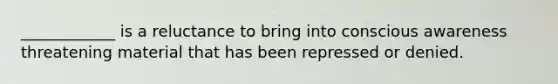____________ is a reluctance to bring into conscious awareness threatening material that has been repressed or denied.
