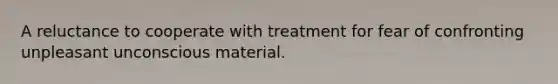 A reluctance to cooperate with treatment for fear of confronting unpleasant unconscious material.