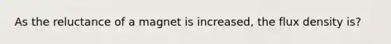 As the reluctance of a magnet is increased, the flux density is?