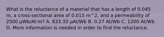 What is the reluctance of a material that has a length of 0.045 m, a cross-sectional area of 0.015 m^2, and a permeability of 2500 µWb/At·m? A. 833.33 µAt/Wb B. 0.27 At/Wb C. 1200 At/Wb D. More information is needed in order to find the reluctance.