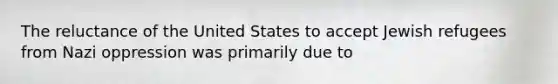 The reluctance of the United States to accept Jewish refugees from Nazi oppression was primarily due to