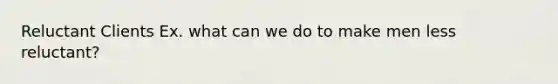 Reluctant Clients Ex. what can we do to make men less reluctant?