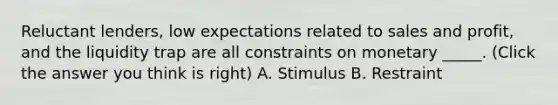 Reluctant lenders, low expectations related to sales and profit, and the liquidity trap are all constraints on monetary _____. (Click the answer you think is right) A. Stimulus B. Restraint