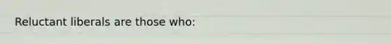 Reluctant liberals are those who: