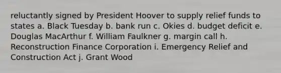 reluctantly signed by President Hoover to supply relief funds to states a. Black Tuesday b. bank run c. Okies d. budget deficit e. Douglas MacArthur f. William Faulkner g. margin call h. Reconstruction Finance Corporation i. Emergency Relief and Construction Act j. Grant Wood