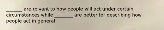 _______ are relvant to how people will act under certain circumstances while ________ are better for describing how people act in general