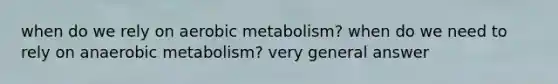 when do we rely on aerobic metabolism? when do we need to rely on anaerobic metabolism? very general answer