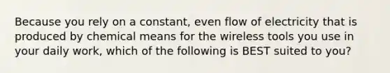 Because you rely on a constant, even flow of electricity that is produced by chemical means for the wireless tools you use in your daily work, which of the following is BEST suited to you?