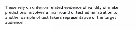 These rely on criterion-related evidence of validity of make predictions; involves a final round of test administration to another sample of test takers representative of the target audience