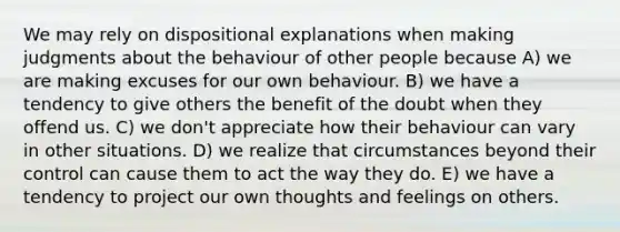 We may rely on dispositional explanations when making judgments about the behaviour of other people because A) we are making excuses for our own behaviour. B) we have a tendency to give others the benefit of the doubt when they offend us. C) we don't appreciate how their behaviour can vary in other situations. D) we realize that circumstances beyond their control can cause them to act the way they do. E) we have a tendency to project our own thoughts and feelings on others.