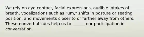 We rely on eye contact, facial expressions, audible intakes of breath, vocalizations such as "um," shifts in posture or seating position, and movements closer to or farther away from others. These nonverbal cues help us to ______ our participation in conversation.