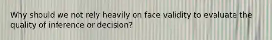 Why should we not rely heavily on face validity to evaluate the quality of inference or decision?