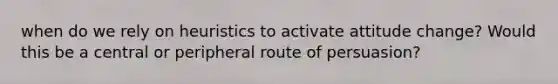 when do we rely on heuristics to activate attitude change? Would this be a central or peripheral route of persuasion?