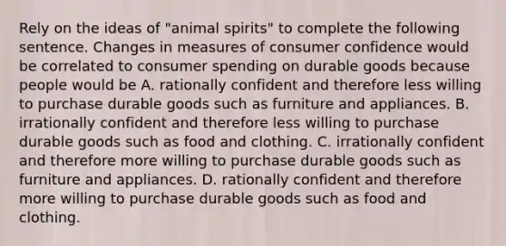 Rely on the ideas of​ "animal spirits" to complete the following sentence. Changes in measures of consumer confidence would be correlated to consumer spending on durable goods because people would be A. rationally confident and therefore less willing to purchase durable goods such as furniture and appliances. B. irrationally confident and therefore less willing to purchase durable goods such as food and clothing. C. irrationally confident and therefore more willing to purchase durable goods such as furniture and appliances. D. rationally confident and therefore more willing to purchase durable goods such as food and clothing.