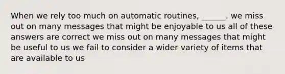 When we rely too much on automatic routines, ______. we miss out on many messages that might be enjoyable to us all of these answers are correct we miss out on many messages that might be useful to us we fail to consider a wider variety of items that are available to us