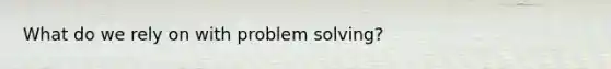 What do we rely on with problem solving?