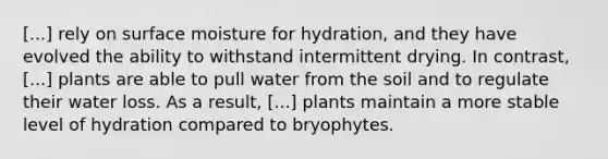 [...] rely on surface moisture for hydration, and they have evolved the ability to withstand intermittent drying. In contrast, [...] plants are able to pull water from the soil and to regulate their water loss. As a result, [...] plants maintain a more stable level of hydration compared to bryophytes.