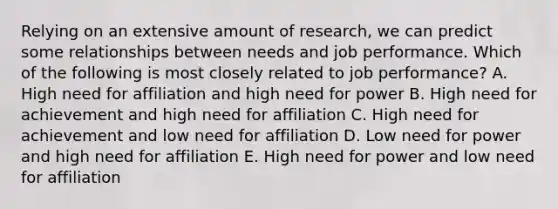 Relying on an extensive amount of research, we can predict some relationships between needs and job performance. Which of the following is most closely related to job performance? A. High need for affiliation and high need for power B. High need for achievement and high need for affiliation C. High need for achievement and low need for affiliation D. Low need for power and high need for affiliation E. High need for power and low need for affiliation