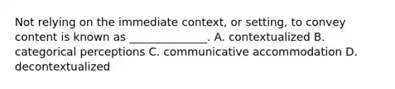 Not relying on the immediate context, or setting, to convey content is known as ______________. A. contextualized B. categorical perceptions C. communicative accommodation D. decontextualized