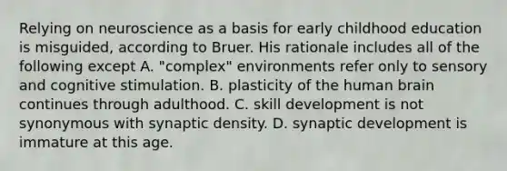 Relying on neuroscience as a basis for early childhood education is misguided, according to Bruer. His rationale includes all of the following except A. "complex" environments refer only to sensory and cognitive stimulation. B. plasticity of the human brain continues through adulthood. C. skill development is not synonymous with synaptic density. D. synaptic development is immature at this age.