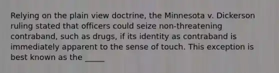 Relying on the plain view doctrine, the Minnesota v. Dickerson ruling stated that officers could seize non-threatening contraband, such as drugs, if its identity as contraband is immediately apparent to the sense of touch. This exception is best known as the _____