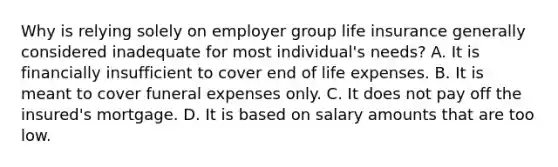 Why is relying solely on employer group life insurance generally considered inadequate for most individual's needs? A. It is financially insufficient to cover end of life expenses. B. It is meant to cover funeral expenses only. C. It does not pay off the insured's mortgage. D. It is based on salary amounts that are too low.