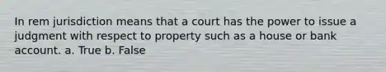 In rem jurisdiction means that a court has the power to issue a judgment with respect to property such as a house or bank account. a. True b. False