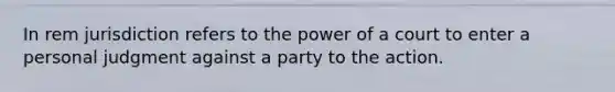 In rem jurisdiction refers to the power of a court to enter a personal judgment against a party to the action.