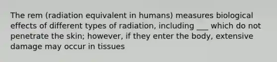 The rem (radiation equivalent in humans) measures biological effects of different types of radiation, including ___ which do not penetrate the skin; however, if they enter the body, extensive damage may occur in tissues