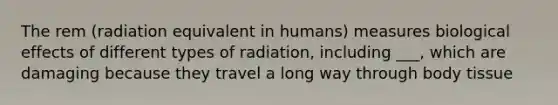 The rem (radiation equivalent in humans) measures biological effects of different types of radiation, including ___, which are damaging because they travel a long way through body tissue