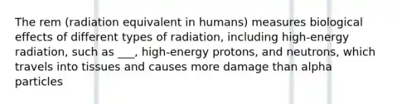 The rem (radiation equivalent in humans) measures biological effects of different types of radiation, including high-energy radiation, such as ___, high-energy protons, and neutrons, which travels into tissues and causes more damage than alpha particles