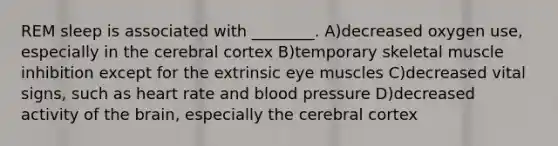 REM sleep is associated with ________. A)decreased oxygen use, especially in the cerebral cortex B)temporary skeletal muscle inhibition except for the extrinsic eye muscles C)decreased vital signs, such as heart rate and blood pressure D)decreased activity of the brain, especially the cerebral cortex
