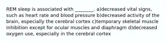 REM sleep is associated with ________. a)decreased vital signs, such as heart rate and blood pressure b)decreased activity of the brain, especially the cerebral cortex c)temporary skeletal muscle inhibition except for ocular muscles and diaphragm d)decreased oxygen use, especially in the cerebral cortex