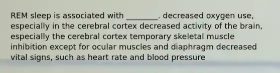 REM sleep is associated with ________. decreased oxygen use, especially in the cerebral cortex decreased activity of <a href='https://www.questionai.com/knowledge/kLMtJeqKp6-the-brain' class='anchor-knowledge'>the brain</a>, especially the cerebral cortex temporary skeletal muscle inhibition except for ocular muscles and diaphragm decreased vital signs, such as heart rate and <a href='https://www.questionai.com/knowledge/kD0HacyPBr-blood-pressure' class='anchor-knowledge'>blood pressure</a>