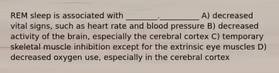 REM sleep is associated with ________.__________ A) decreased vital signs, such as heart rate and blood pressure B) decreased activity of the brain, especially the cerebral cortex C) temporary skeletal muscle inhibition except for the extrinsic eye muscles D) decreased oxygen use, especially in the cerebral cortex