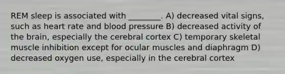 REM sleep is associated with ________. A) decreased vital signs, such as heart rate and <a href='https://www.questionai.com/knowledge/kD0HacyPBr-blood-pressure' class='anchor-knowledge'>blood pressure</a> B) decreased activity of <a href='https://www.questionai.com/knowledge/kLMtJeqKp6-the-brain' class='anchor-knowledge'>the brain</a>, especially the cerebral cortex C) temporary skeletal muscle inhibition except for ocular muscles and diaphragm D) decreased oxygen use, especially in the cerebral cortex