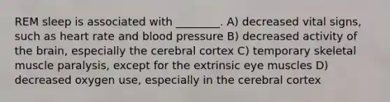 REM sleep is associated with ________. A) decreased vital signs, such as heart rate and blood pressure B) decreased activity of the brain, especially the cerebral cortex C) temporary skeletal muscle paralysis, except for the extrinsic eye muscles D) decreased oxygen use, especially in the cerebral cortex