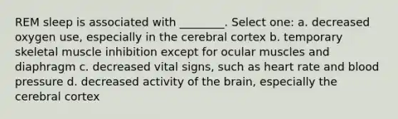 REM sleep is associated with ________. Select one: a. decreased oxygen use, especially in the cerebral cortex b. temporary skeletal muscle inhibition except for ocular muscles and diaphragm c. decreased vital signs, such as heart rate and blood pressure d. decreased activity of the brain, especially the cerebral cortex