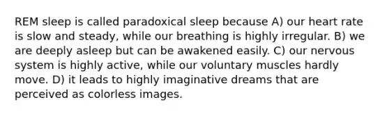 REM sleep is called paradoxical sleep because A) our heart rate is slow and steady, while our breathing is highly irregular. B) we are deeply asleep but can be awakened easily. C) our nervous system is highly active, while our voluntary muscles hardly move. D) it leads to highly imaginative dreams that are perceived as colorless images.