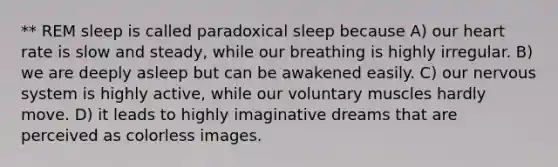 ** REM sleep is called paradoxical sleep because A) our heart rate is slow and steady, while our breathing is highly irregular. B) we are deeply asleep but can be awakened easily. C) our nervous system is highly active, while our voluntary muscles hardly move. D) it leads to highly imaginative dreams that are perceived as colorless images.