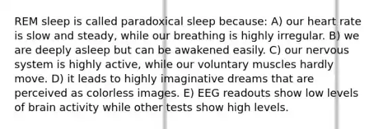 REM sleep is called paradoxical sleep because: A) our heart rate is slow and steady, while our breathing is highly irregular. B) we are deeply asleep but can be awakened easily. C) our nervous system is highly active, while our voluntary muscles hardly move. D) it leads to highly imaginative dreams that are perceived as colorless images. E) EEG readouts show low levels of brain activity while other tests show high levels.