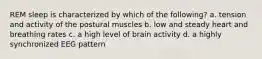 REM sleep is characterized by which of the following? a. tension and activity of the postural muscles b. low and steady heart and breathing rates c. a high level of brain activity d. a highly synchronized EEG pattern