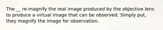 The __ re-magnify the real image produced by the objective lens to produce a virtual image that can be observed. Simply put, they magnify the image for observation.